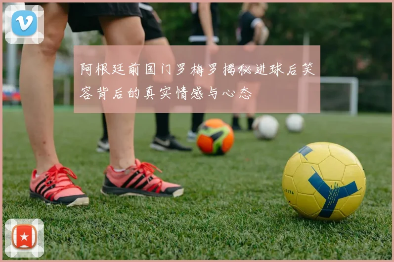 阿根廷前国门罗梅罗揭秘进球后笑容背后的真实情感与心态