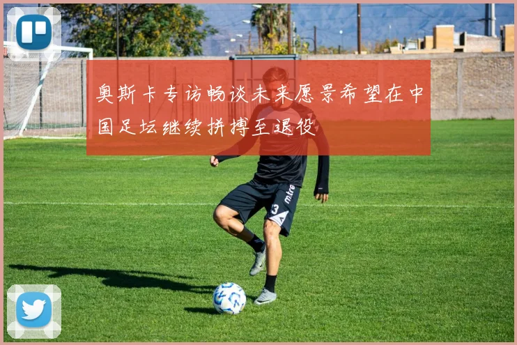 奥斯卡专访畅谈未来愿景希望在中国足坛继续拼搏至退役