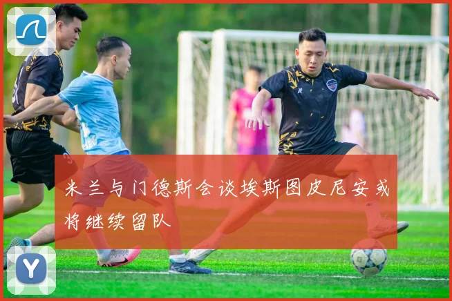 米兰与门德斯会谈埃斯图皮尼安或将继续留队