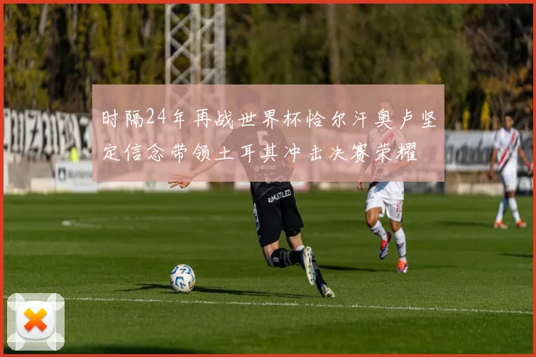 时隔24年再战世界杯恰尔汗奥卢坚定信念带领土耳其冲击决赛荣耀