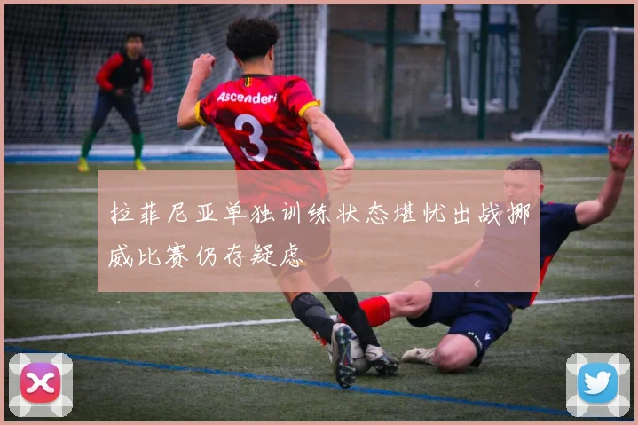 拉菲尼亚单独训练状态堪忧出战挪威比赛仍存疑虑