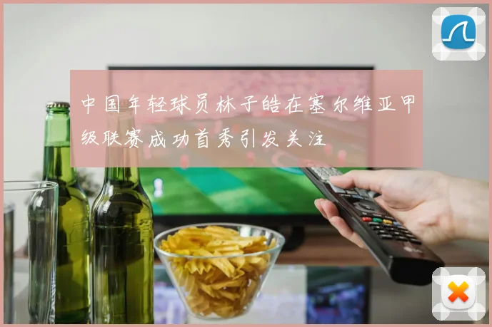 中国年轻球员林子皓在塞尔维亚甲级联赛成功首秀引发关注
