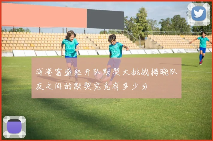 海港富盛经开队默契大挑战揭晓队友之间的默契究竟有多少分