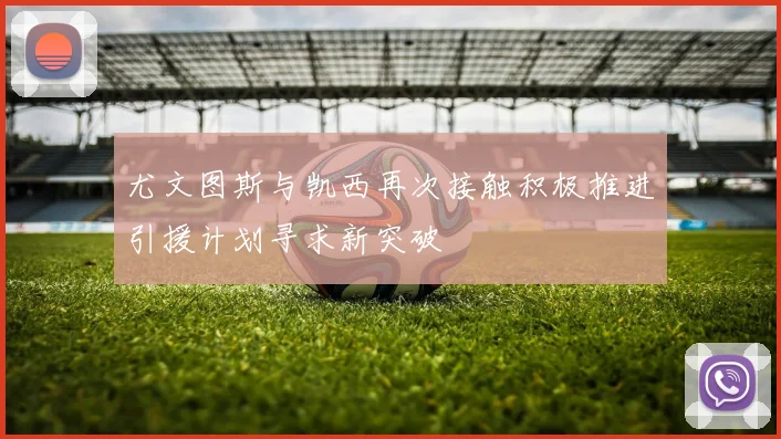 尤文图斯与凯西再次接触积极推进引援计划寻求新突破