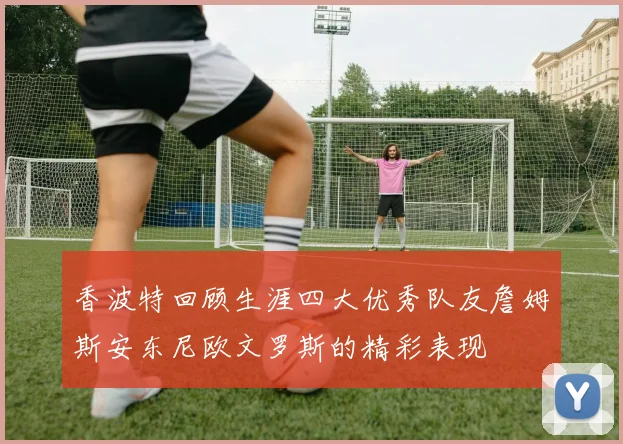 香波特回顾生涯四大优秀队友詹姆斯安东尼欧文罗斯的精彩表现