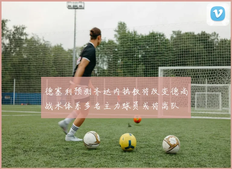 德塞利预测齐达内执教将改变德尚战术体系多名主力球员或将离队
