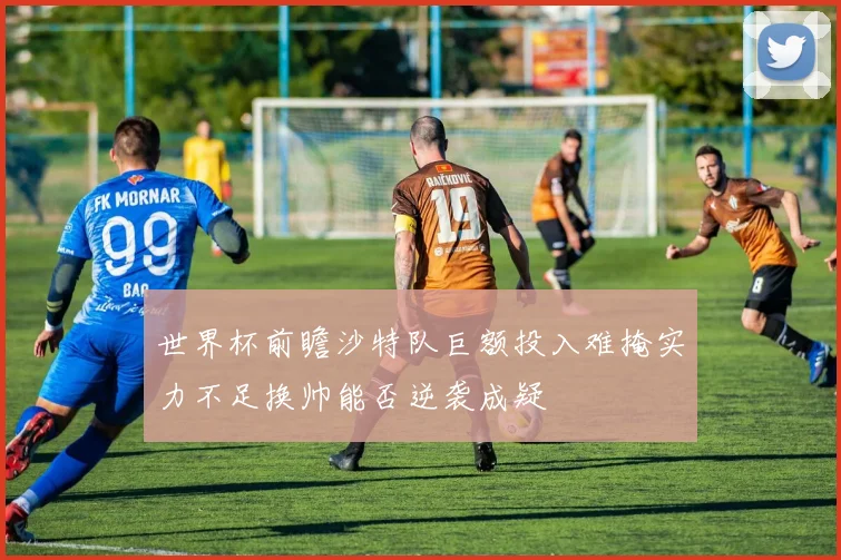 世界杯前瞻沙特队巨额投入难掩实力不足换帅能否逆袭成疑