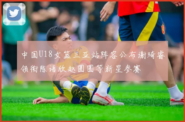 中国U18女篮三亚站阵容公布谢琦睿领衔陈语欣赵圆圆等新星参赛
