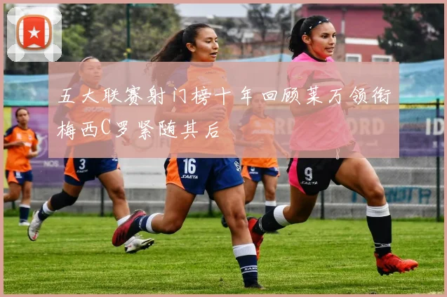 五大联赛射门榜十年回顾莱万领衔梅西C罗紧随其后