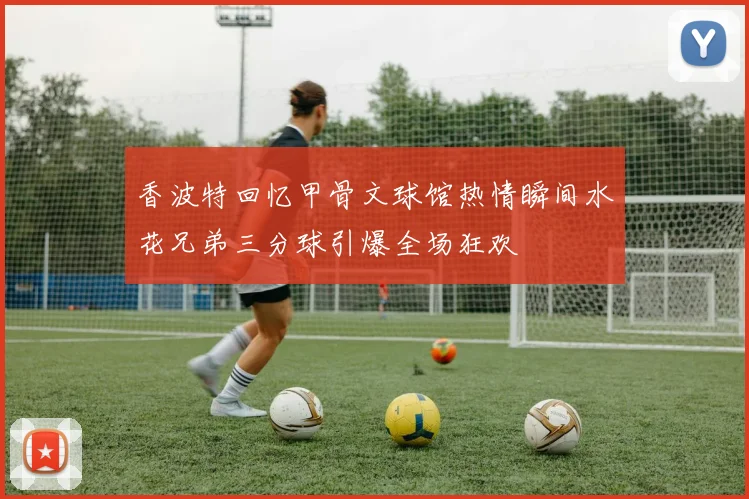 香波特回忆甲骨文球馆热情瞬间水花兄弟三分球引爆全场狂欢