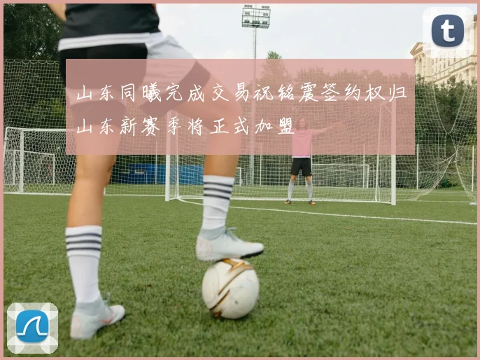 山东同曦完成交易祝铭震签约权归山东新赛季将正式加盟