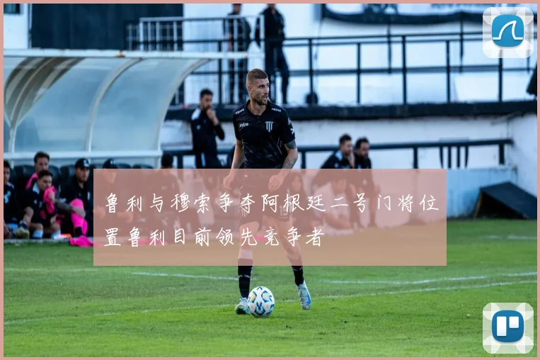 鲁利与穆索争夺阿根廷二号门将位置鲁利目前领先竞争者