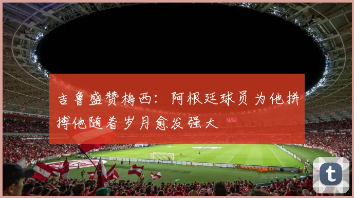 吉鲁盛赞梅西：阿根廷球员为他拼搏他随着岁月愈发强大