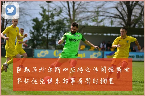 萨勒马科尔斯回应转会传闻强调世界杯优先俱乐部事务暂时搁置