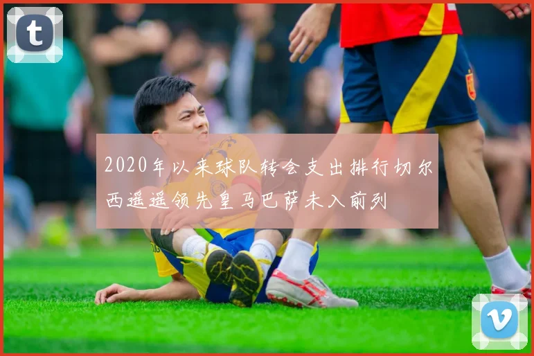 2020年以来球队转会支出排行切尔西遥遥领先皇马巴萨未入前列